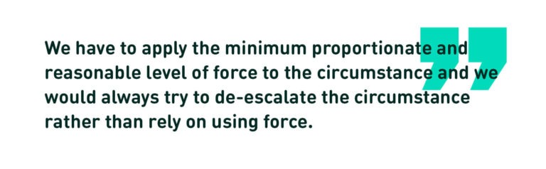 We have to apply the minimum proportionate and reasonable level of force to the circumstance and we would always try to de-escalate the circumstance rather than rely on using force. (Quote)