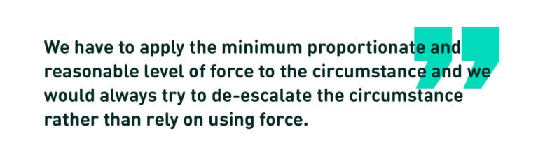 We have to apply the minimum proportionate and reasonable level of force to the circumstance and we would always try to de-escalate the circumstance rather than rely on using force. (Quote)
